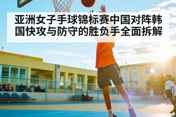 亚洲女子手球锦标赛中国对阵韩国快攻与防守的胜负手全面拆解
