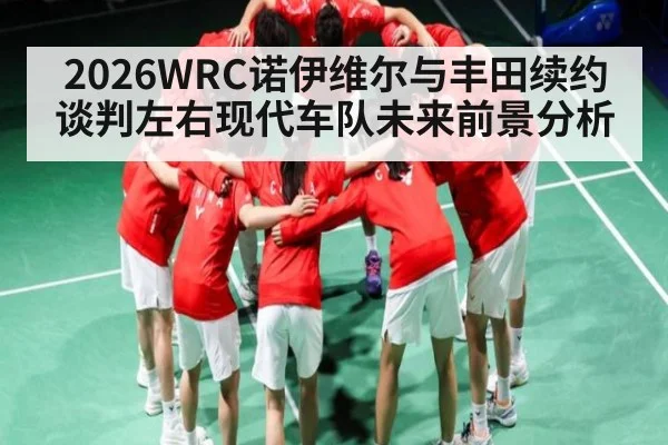 2026WRC诺伊维尔与丰田续约谈判左右现代车队未来前景分析