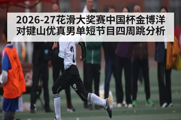 2026-27花滑大奖赛中国杯金博洋对键山优真男单短节目四周跳分析